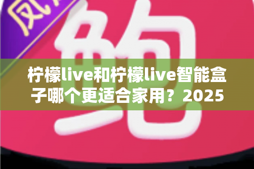 柠檬live和柠檬live智能盒子哪个更适合家用？2025年家庭用户深度选购指南