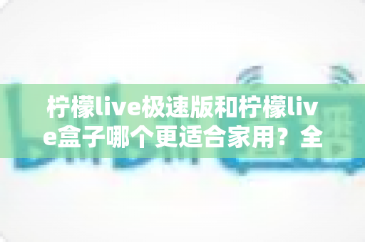 柠檬live极速版和柠檬live盒子哪个更适合家用?全方位深度对比与家庭选购实用攻略 柠檬live极速版和柠檬live盒子哪个更适合家用?全方位深度对比与家庭选购实用攻略