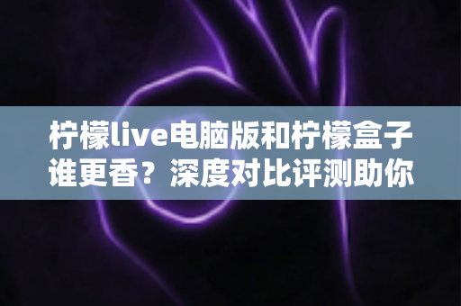 柠檬live电脑版和柠檬盒子谁更香?深度对比评测助你一眼选对不踩坑 柠檬live电脑版和柠檬盒子谁更香?深度对比评测助你一眼选对不踩坑