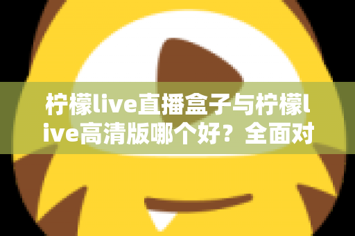 柠檬live直播盒子与柠檬live高清版哪个好？全面对比解析帮你做出明智选择
