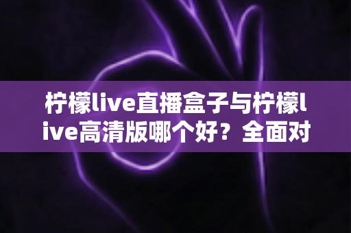 柠檬live直播盒子与柠檬live高清版哪个好？全面对比解析帮你做出明智选择