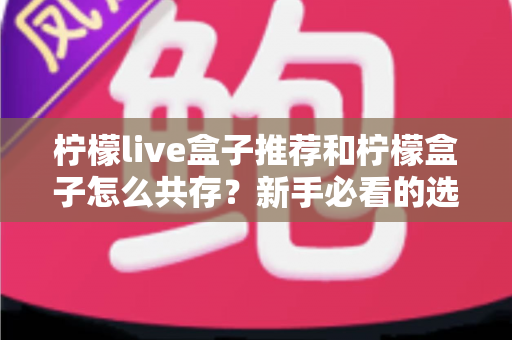柠檬live盒子推荐和柠檬盒子怎么共存?新手必看的选购与双应用安装全攻略 柠檬live盒子推荐和柠檬盒子怎么共存?新手必看的选购与双应用安装全攻略