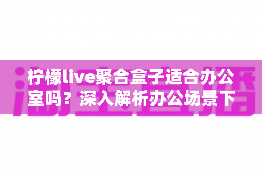 柠檬live聚合盒子适合办公室吗?深入解析办公场景下的实用性与选购指南 柠檬live聚合盒子适合办公室吗?深入解析办公场景下的实用性与选购指南