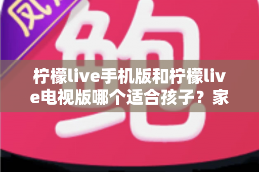 柠檬live手机版和柠檬live电视版哪个适合孩子？家长必读的全面对比与选择指南