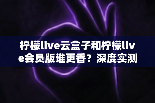 柠檬live云盒子和柠檬live会员版谁更香？深度实测对比，看完这篇再掏钱不踩坑