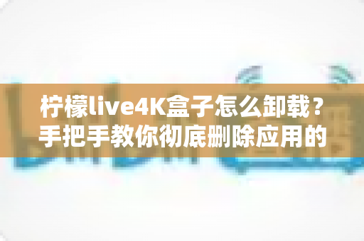 柠檬live4K盒子怎么卸载？手把手教你彻底删除应用的超详细教程