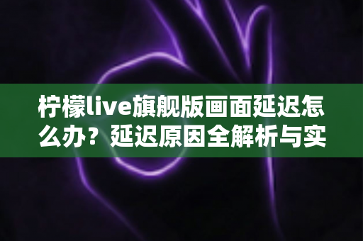 柠檬live旗舰版画面延迟怎么办？延迟原因全解析与实用解决指南