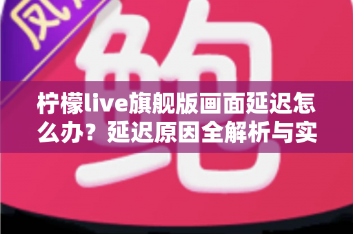 柠檬live旗舰版画面延迟怎么办？延迟原因全解析与实用解决指南