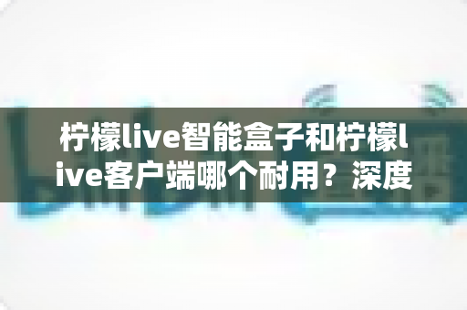 柠檬live智能盒子和柠檬live客户端哪个耐用?深度解析使用寿命与选购指南 柠檬live智能盒子和柠檬live客户端哪个耐用?深度解析使用寿命与选购指南