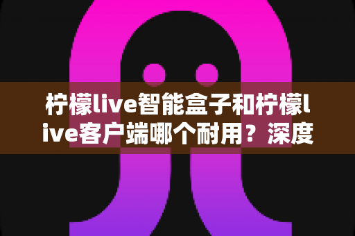 柠檬live智能盒子和柠檬live客户端哪个耐用？深度解析使用寿命与选购指南