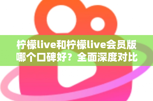 柠檬live和柠檬live会员版哪个口碑好？全面深度对比评测，帮你选出最适合自己的版本