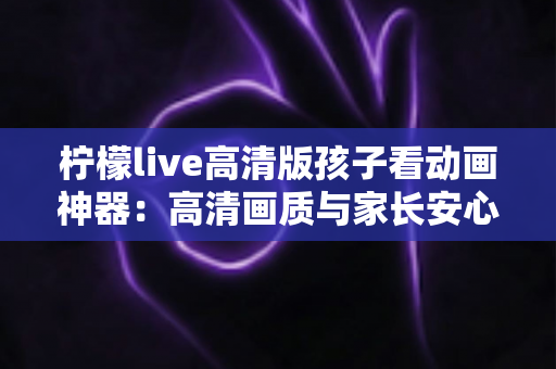 柠檬live高清版孩子看动画神器：高清画质与家长安心兼得的儿童动画观影指南