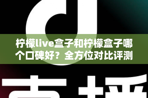 柠檬live盒子和柠檬盒子哪个口碑好？全方位对比评测帮你选对不踩坑