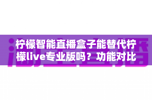 柠檬智能直播盒子能替代柠檬live专业版吗？功能对比、适用人群与选购建议全解析