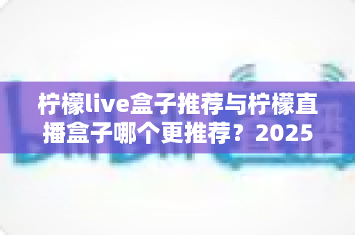 柠檬live盒子推荐与柠檬直播盒子哪个更推荐？2025年选购指南一文看懂