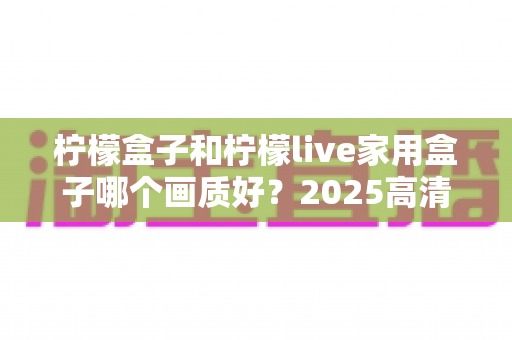 柠檬盒子和柠檬live家用盒子哪个画质好？2025高清电视盒子画质深度对比与选购指南
