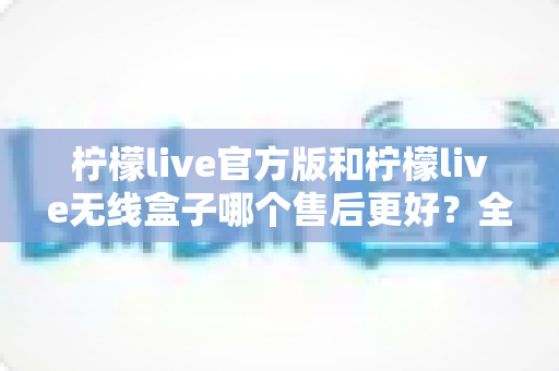 柠檬live官方版和柠檬live无线盒子哪个售后更好？全面对比解析与选购避坑指南