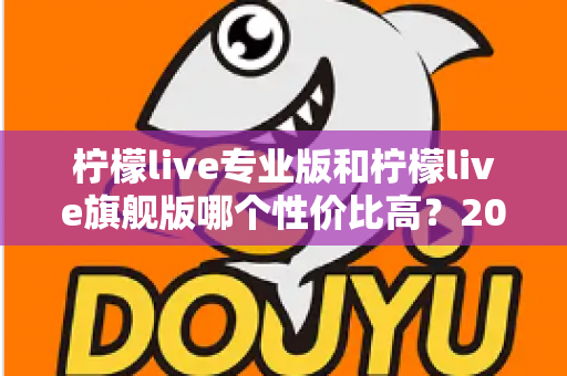 柠檬live专业版和柠檬live旗舰版哪个性价比高?2025深度对比评测,帮你把钱花在刀刃上 柠檬live专业版和柠檬live旗舰版哪个性价比高?2025深度对比评测,帮你把钱花在刀刃上