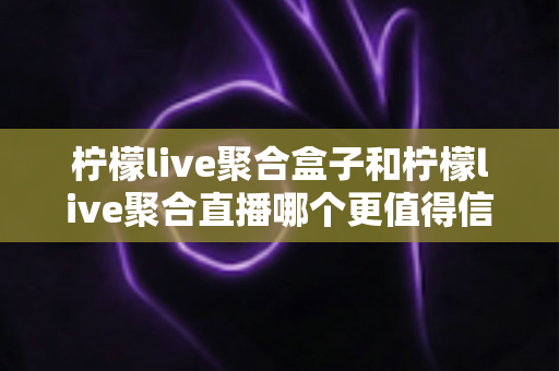 柠檬live聚合盒子和柠檬live聚合直播哪个更值得信赖？深度对比分析助你理性选择