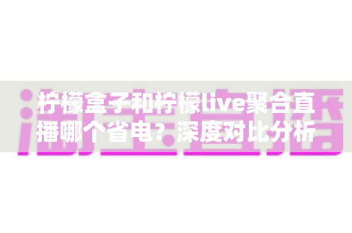 柠檬盒子和柠檬live聚合直播哪个省电？深度对比分析与实用省电技巧全解析