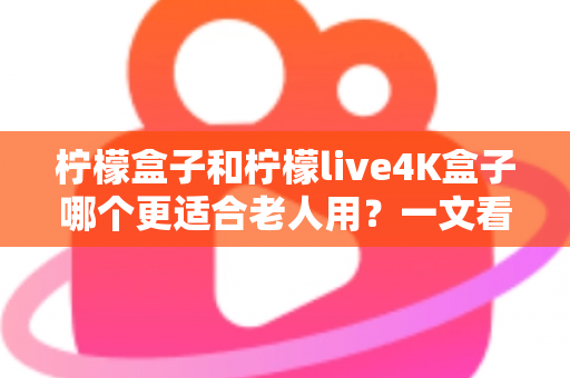 柠檬盒子和柠檬live4K盒子哪个更适合老人用？一文看懂选购要点，给爸妈选对不踩坑