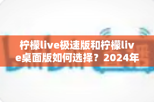 柠檬live极速版和柠檬live桌面版如何选择？2024年最全选购指南与使用建议