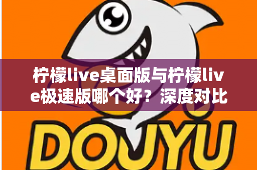柠檬live桌面版与柠檬live极速版哪个好？深度对比评测帮你选出最适合自己的版本