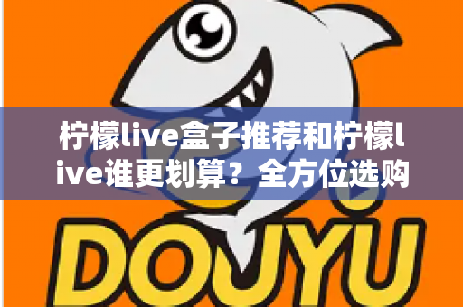 柠檬live盒子推荐和柠檬live谁更划算？全方位选购指南与省钱攻略