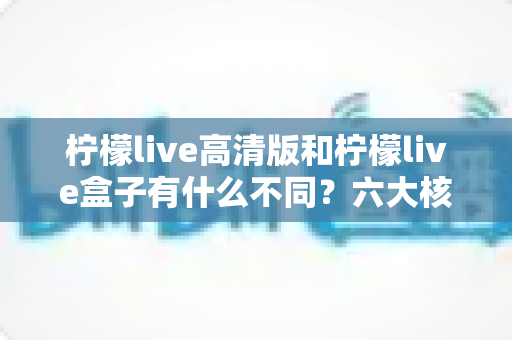 柠檬live高清版和柠檬live盒子有什么不同？六大核心差异全解析，帮你选对不踩坑
