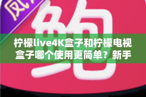 柠檬live4K盒子和柠檬电视盒子哪个使用更简单？新手必看的全方位对比指南