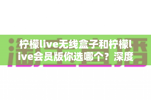 柠檬live无线盒子和柠檬live会员版你选哪个？深度对比帮你找到最适合自己的观影方案