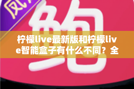柠檬live最新版和柠檬live智能盒子有什么不同？全面解析两大产品差异与实用选购指南