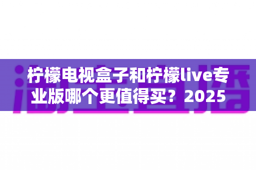 柠檬电视盒子和柠檬live专业版哪个更值得买？2025年最全深度对比测评指南