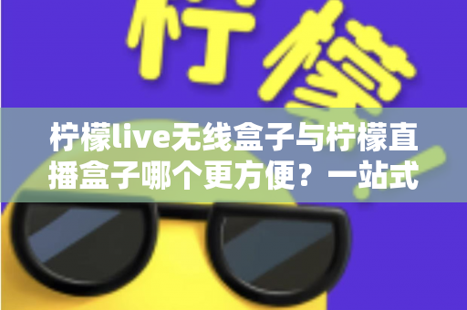 柠檬live无线盒子与柠檬直播盒子哪个更方便？一站式对比指南助你轻松选购