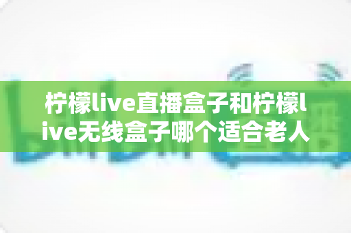 柠檬live直播盒子和柠檬live无线盒子哪个适合老人?超详细对比指南帮您为长辈选出最省心的电视盒子 柠檬live直播盒子和柠檬live无线盒子哪个适合老人?超详细对比指南帮您为长辈选出最省心的电视盒子