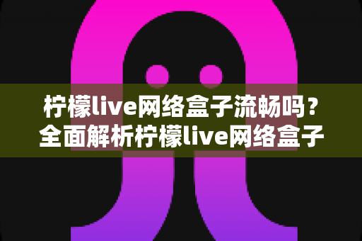 柠檬live网络盒子流畅吗？全面解析柠檬live网络盒子的流畅度与使用体验