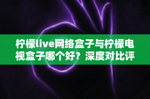 柠檬live网络盒子与柠檬电视盒子哪个好？深度对比评测，帮你找到最适合家庭影院的电视盒子