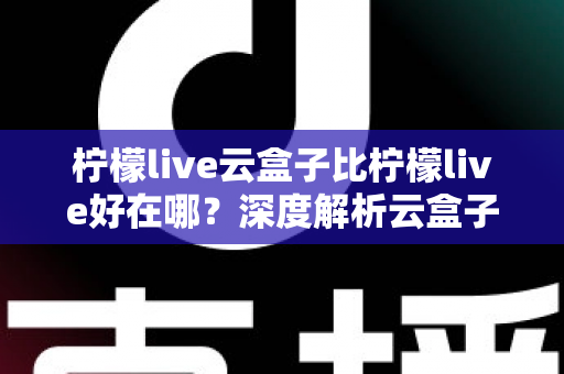 柠檬live云盒子比柠檬live好在哪？深度解析云盒子的全面升级与核心优势