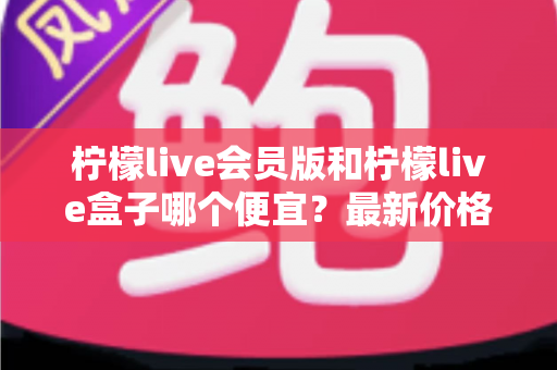 柠檬live会员版和柠檬live盒子哪个便宜?最新价格对比与省钱选购全指南 柠檬live会员版和柠檬live盒子哪个便宜?最新价格对比与省钱选购全指南