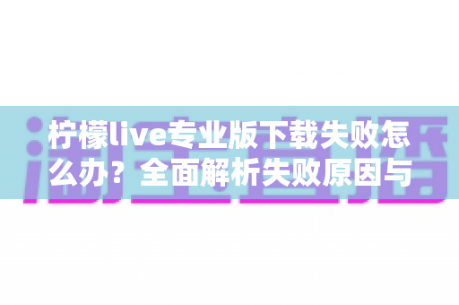 柠檬live专业版下载失败怎么办？全面解析失败原因与高效解决方法指南