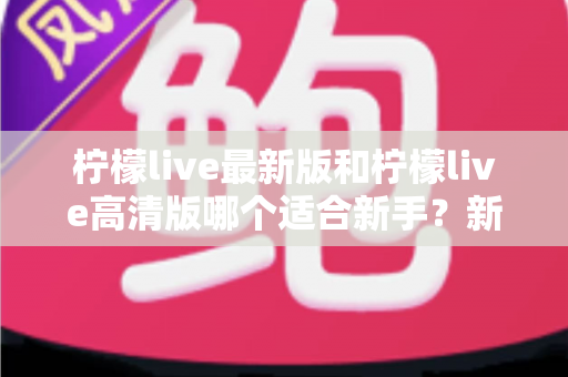 柠檬live最新版和柠檬live高清版哪个适合新手?新手入门选版本全攻略与实用指南 柠檬live最新版和柠檬live高清版哪个适合新手?新手入门选版本全攻略与实用指南