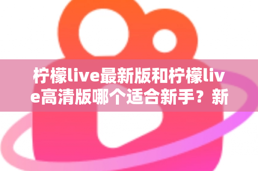 柠檬live最新版和柠檬live高清版哪个适合新手?新手入门选版本全攻略与实用指南 柠檬live最新版和柠檬live高清版哪个适合新手?新手入门选版本全攻略与实用指南