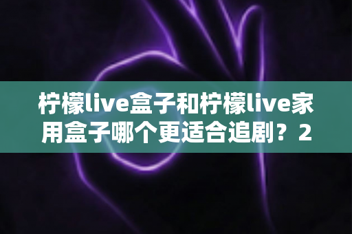 柠檬live盒子和柠檬live家用盒子哪个更适合追剧？2024年最全选购对比指南