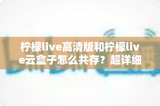柠檬live高清版和柠檬live云盒子怎么共存？超详细安装使用指南与避坑攻略