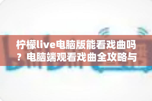 柠檬live电脑版能看戏曲吗?电脑端观看戏曲全攻略与使用体验详解 柠檬live电脑版能看戏曲吗?电脑端观看戏曲全攻略与使用体验详解