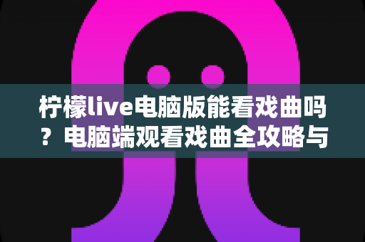 柠檬live电脑版能看戏曲吗？电脑端观看戏曲全攻略与使用体验详解