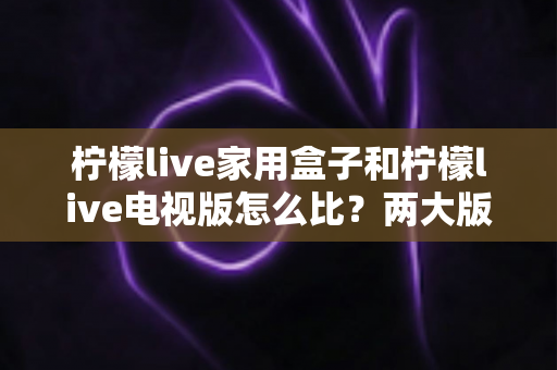 柠檬live家用盒子和柠檬live电视版怎么比?两大版本深度对比全解析帮你选对不踩坑 柠檬live家用盒子和柠檬live电视版怎么比?两大版本深度对比全解析帮你选对不踩坑
