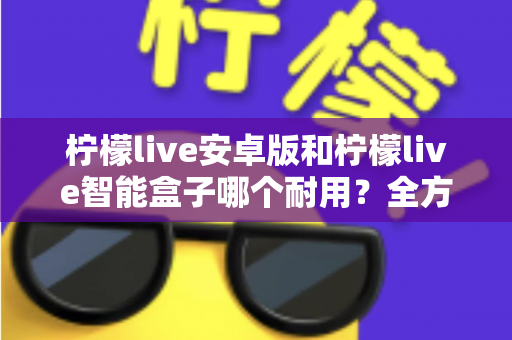 柠檬live安卓版和柠檬live智能盒子哪个耐用？全方位对比分析与选购指南