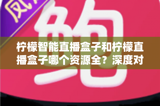 柠檬智能直播盒子和柠檬直播盒子哪个资源全？深度对比帮你选对不踩坑