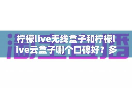 柠檬live无线盒子和柠檬live云盒子哪个口碑好？多维度深度对比与选购全指南